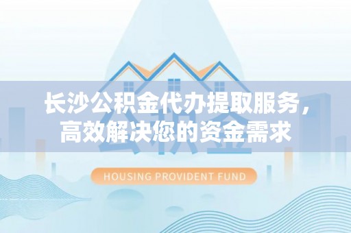 江干长沙公积金代办提取服务，高效解决您的资金需求