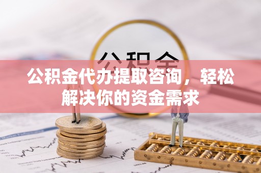 江干公积金代办提取咨询，轻松解决你的资金需求