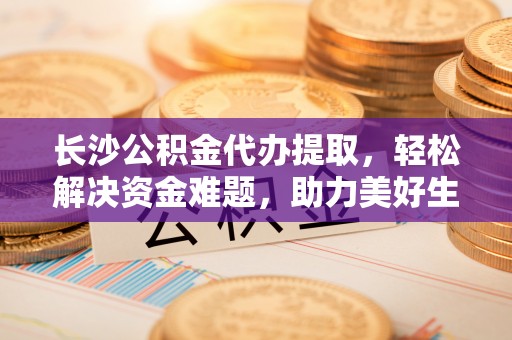 江干长沙公积金代办提取，轻松解决资金难题，助力美好生活