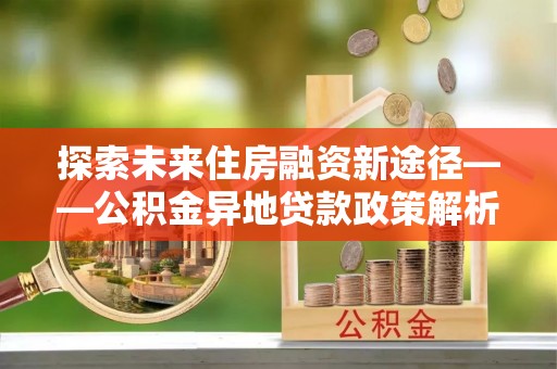 江干探索未来住房融资新途径——公积金异地贷款政策解析与实践