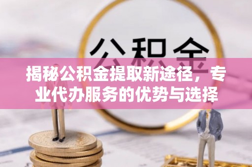 江干揭秘公积金提取新途径，专业代办服务的优势与选择