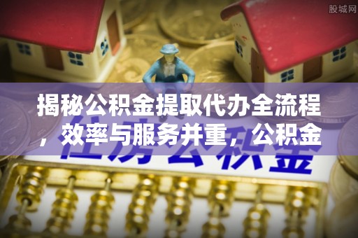 江干揭秘公积金提取代办全流程，效率与服务并重，公积金提取代办要多久不再是难题
