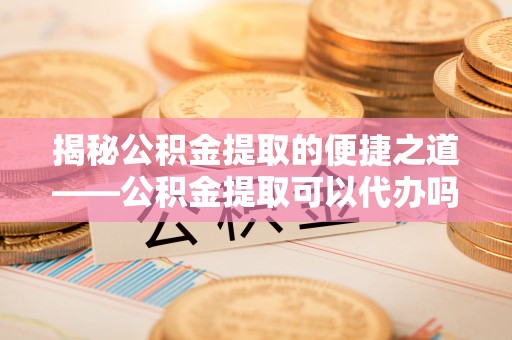 江干揭秘公积金提取的便捷之道——公积金提取可以代办吗？