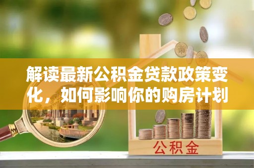 江干解读最新公积金贷款政策变化，如何影响你的购房计划？