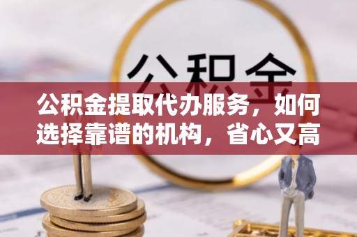 江干公积金提取代办服务，如何选择靠谱的机构，省心又高效