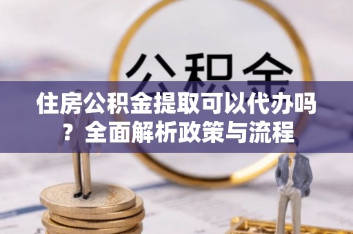 江干住房公积金提取可以代办吗？全面解析政策与流程