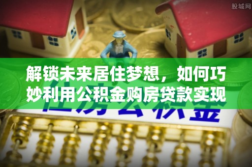 江干解锁未来居住梦想，如何巧妙利用公积金购房贷款实现房产投资