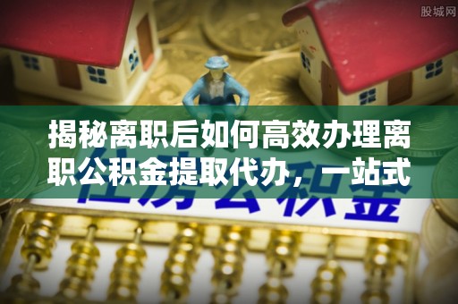 江干揭秘离职后如何高效办理离职公积金提取代办，一站式服务全解析