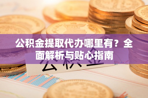 江干公积金提取代办哪里有？全面解析与贴心指南