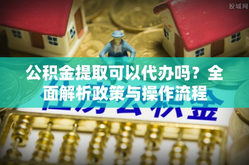 江干公积金提取可以代办吗？全面解析政策与操作流程