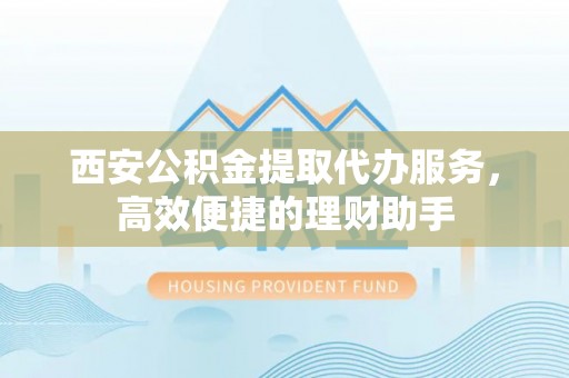 江干西安公积金提取代办服务，高效便捷的理财助手