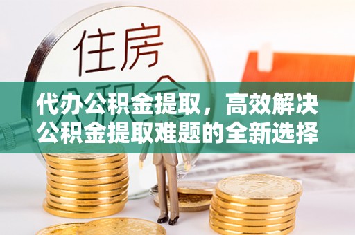江干代办公积金提取，高效解决公积金提取难题的全新选择