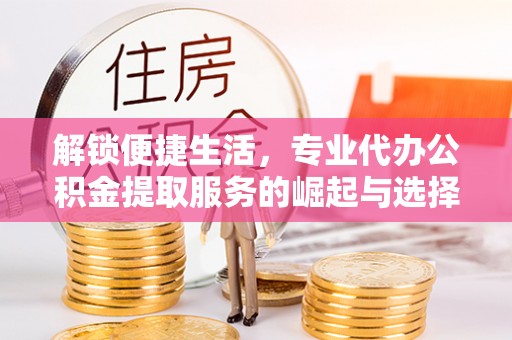 江干解锁便捷生活，专业代办公积金提取服务的崛起与选择