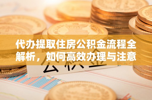 江干代办提取住房公积金流程全解析，如何高效办理与注意事项