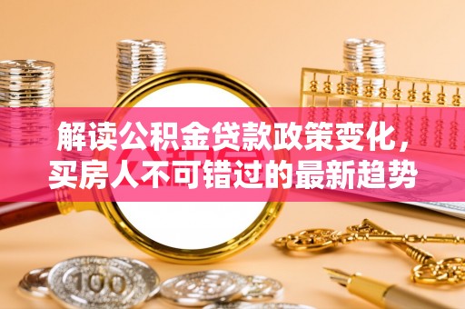 江干解读公积金贷款政策变化，买房人不可错过的最新趋势