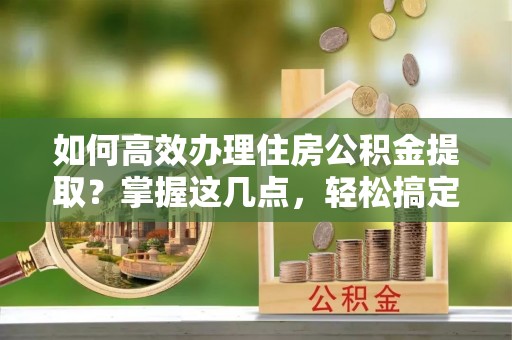 江干如何高效办理住房公积金提取？掌握这几点，轻松搞定！