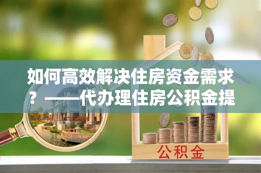 江干如何高效解决住房资金需求？——代办理住房公积金提取服务全解析