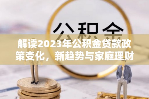江干解读2023年公积金贷款政策变化，新趋势与家庭理财规划