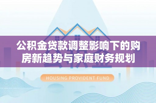 江干公积金贷款调整影响下的购房新趋势与家庭财务规划