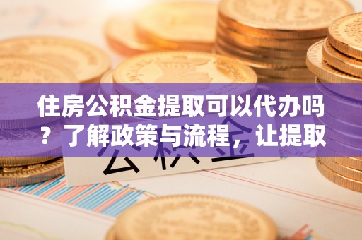 江干住房公积金提取可以代办吗？了解政策与流程，让提取更便捷