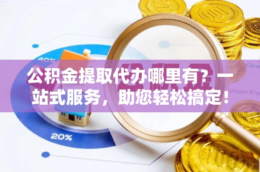 江干公积金提取代办哪里有？一站式服务，助您轻松搞定！