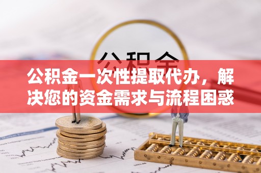 江干公积金一次性提取代办，解决您的资金需求与流程困惑