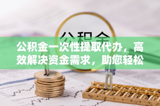江干公积金一次性提取代办，高效解决资金需求，助您轻松应对生活难题