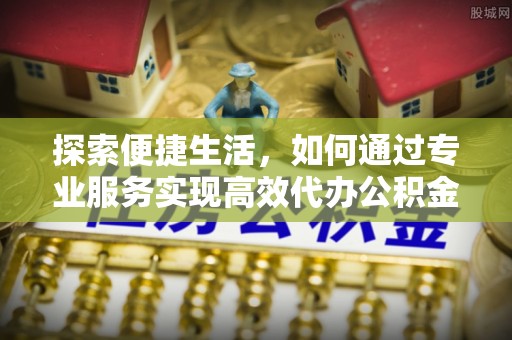 江干探索便捷生活，如何通过专业服务实现高效代办公积金提取