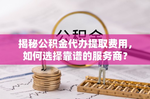 江干揭秘公积金代办提取费用，如何选择靠谱的服务商？