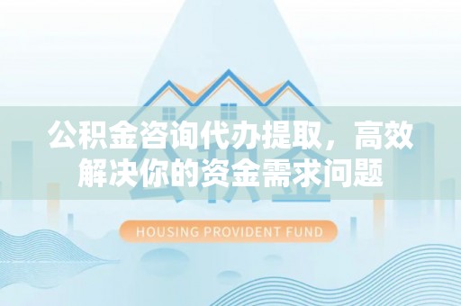 江干公积金咨询代办提取，高效解决你的资金需求问题