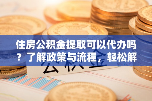 江干住房公积金提取可以代办吗？了解政策与流程，轻松解决疑惑