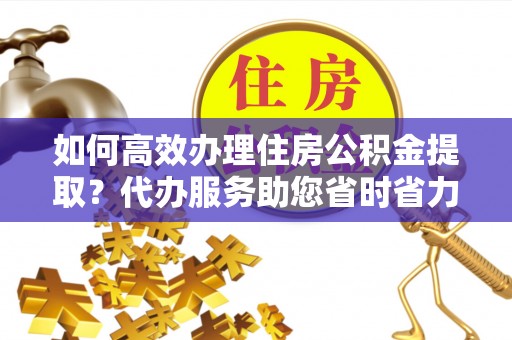 江干如何高效办理住房公积金提取？代办服务助您省时省力