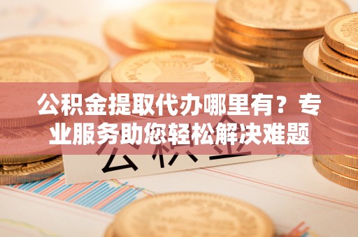 江干公积金提取代办哪里有？专业服务助您轻松解决难题