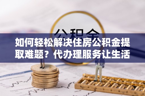 江干如何轻松解决住房公积金提取难题？代办理服务让生活更简单