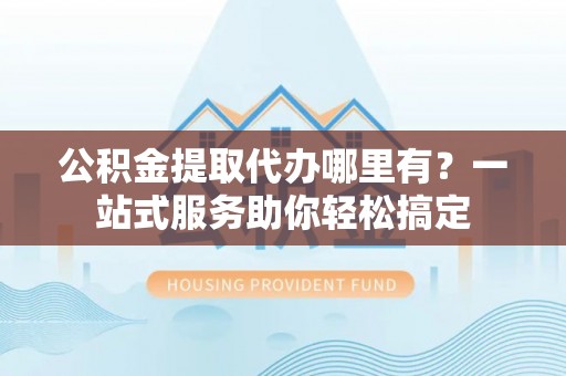 江干公积金提取代办哪里有？一站式服务助你轻松搞定