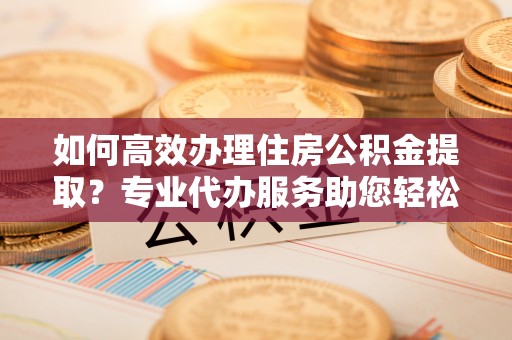 江干如何高效办理住房公积金提取？专业代办服务助您轻松搞定