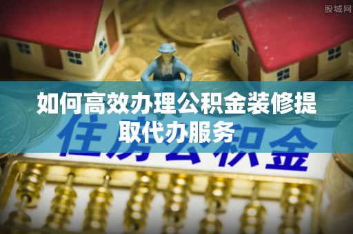 江干如何高效办理公积金装修提取代办服务