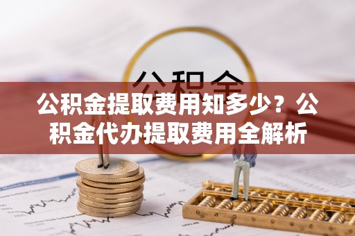 江干公积金提取费用知多少？公积金代办提取费用全解析