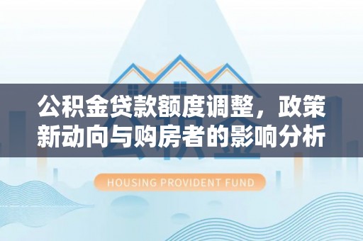 江干公积金贷款额度调整，政策新动向与购房者的影响分析