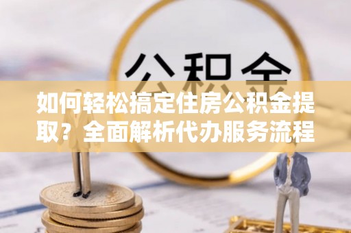 江干如何轻松搞定住房公积金提取？全面解析代办服务流程与优势