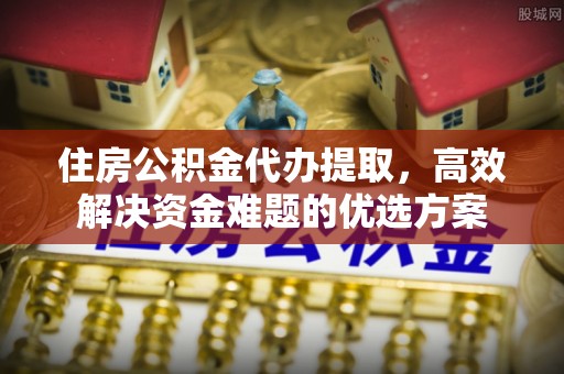 江干住房公积金代办提取，高效解决资金难题的优选方案