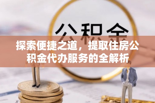 江干探索便捷之道，提取住房公积金代办服务的全解析