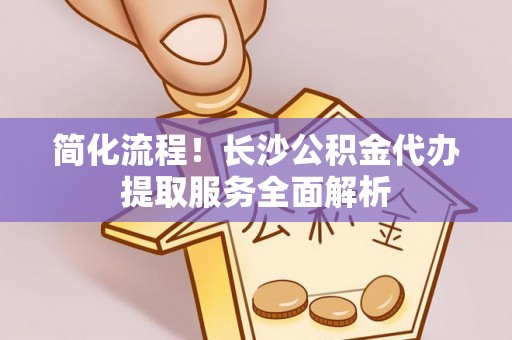 江干简化流程！长沙公积金代办提取服务全面解析