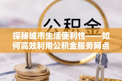 江干探秘城市生活便利性——如何高效利用公积金服务网点查询工具