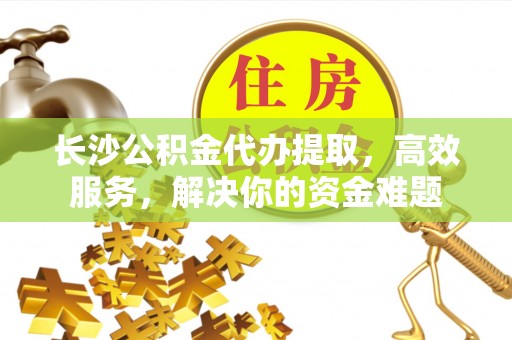 江干长沙公积金代办提取，高效服务，解决你的资金难题