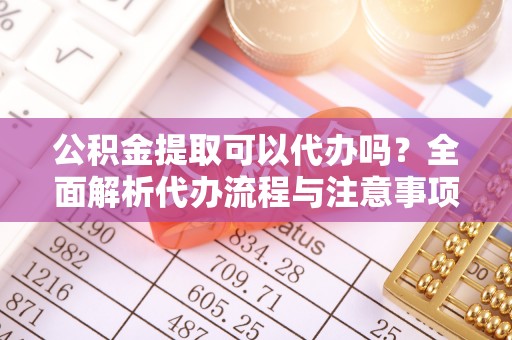 江干公积金提取可以代办吗？全面解析代办流程与注意事项
